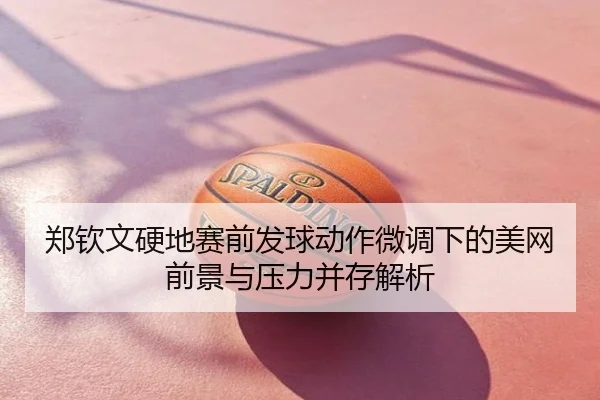 郑钦文硬地赛前发球动作微调下的美网前景与压力并存解析
