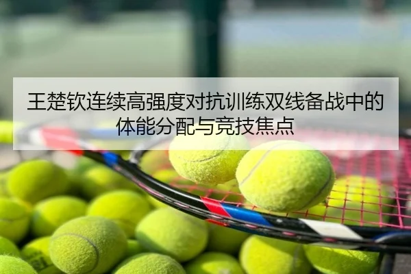 王楚钦连续高强度对抗训练双线备战中的体能分配与竞技焦点