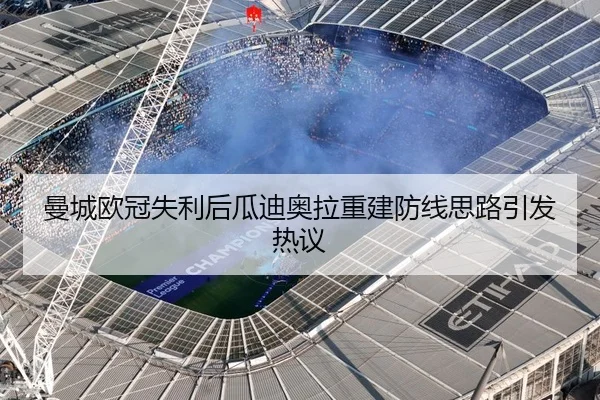 曼城欧冠失利后瓜迪奥拉重建防线思路引发热议
